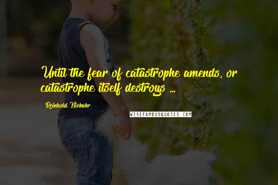 Reinhold Niebuhr Quotes: Until the fear of catastrophe amends, or catastrophe itself destroys ...
