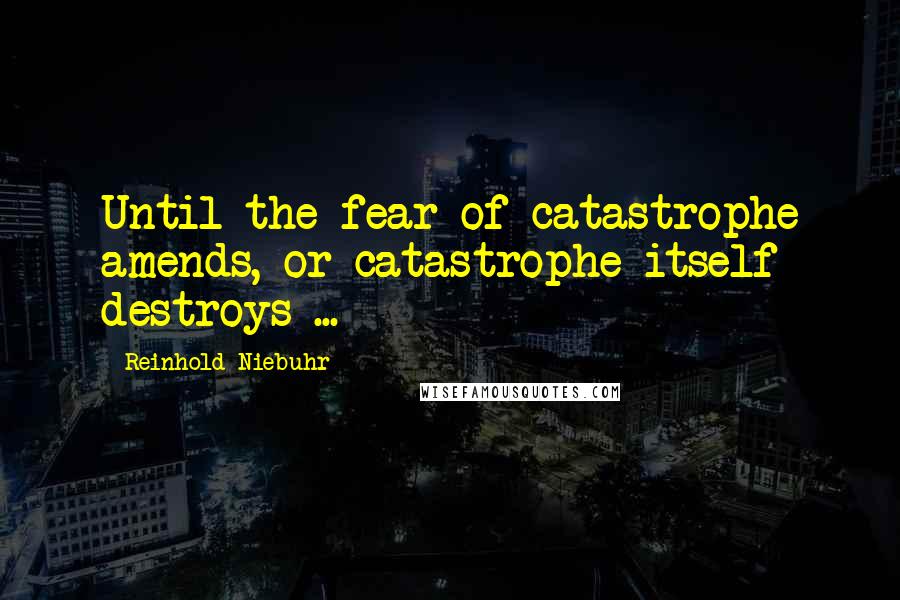 Reinhold Niebuhr Quotes: Until the fear of catastrophe amends, or catastrophe itself destroys ...