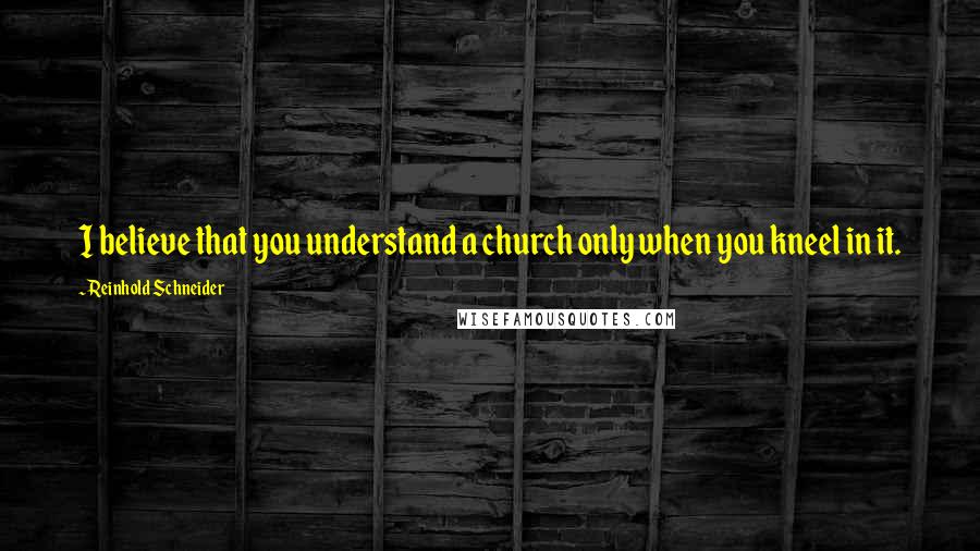 Reinhold Schneider Quotes: I believe that you understand a church only when you kneel in it.