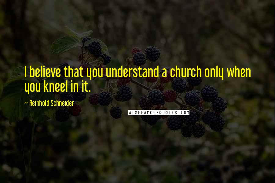 Reinhold Schneider Quotes: I believe that you understand a church only when you kneel in it.