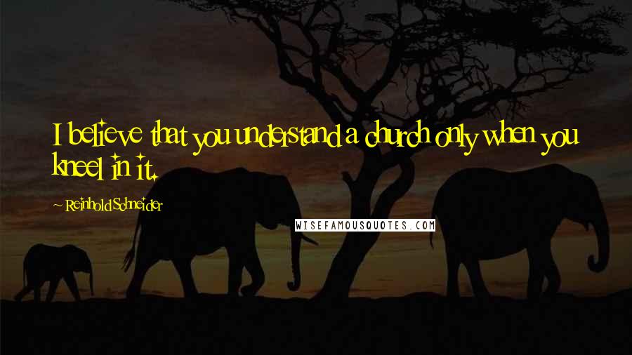 Reinhold Schneider Quotes: I believe that you understand a church only when you kneel in it.