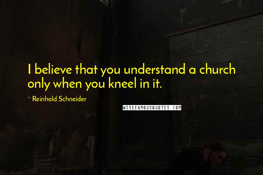 Reinhold Schneider Quotes: I believe that you understand a church only when you kneel in it.