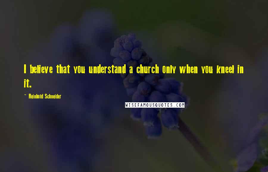 Reinhold Schneider Quotes: I believe that you understand a church only when you kneel in it.