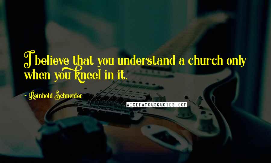 Reinhold Schneider Quotes: I believe that you understand a church only when you kneel in it.