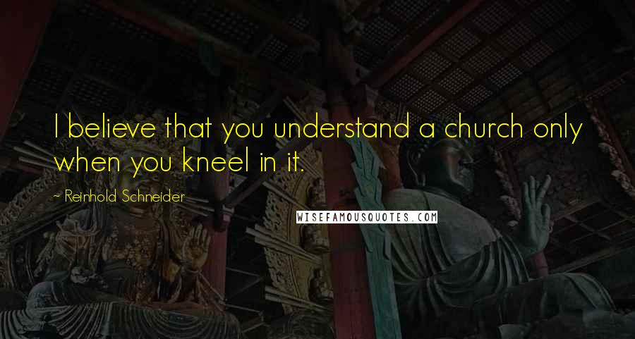 Reinhold Schneider Quotes: I believe that you understand a church only when you kneel in it.