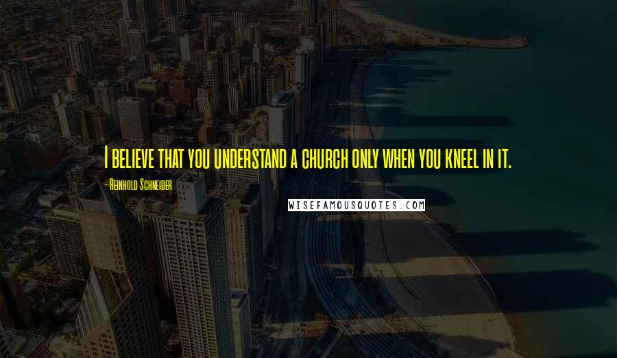 Reinhold Schneider Quotes: I believe that you understand a church only when you kneel in it.