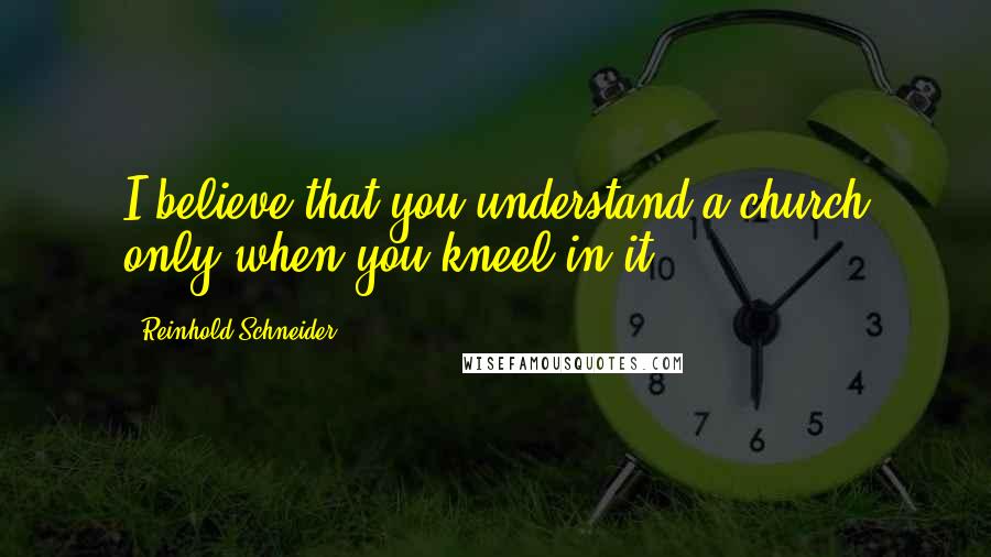 Reinhold Schneider Quotes: I believe that you understand a church only when you kneel in it.
