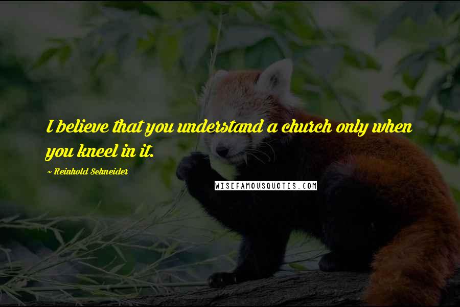 Reinhold Schneider Quotes: I believe that you understand a church only when you kneel in it.