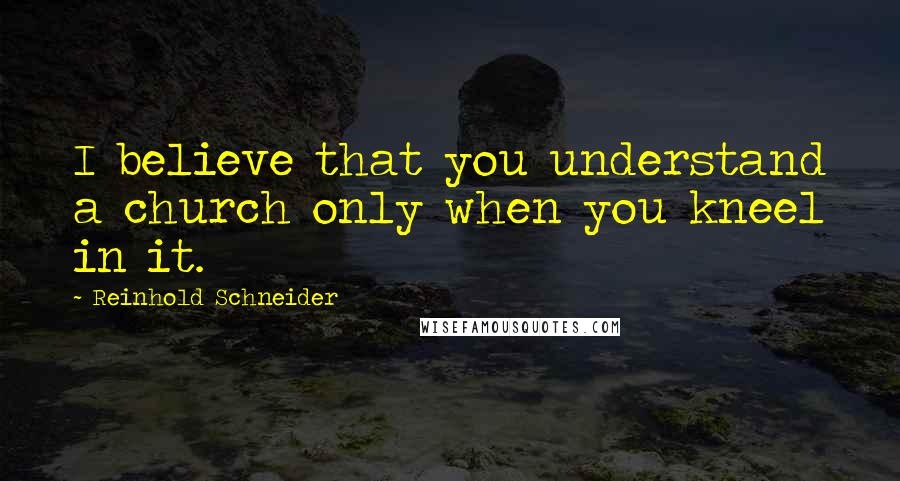 Reinhold Schneider Quotes: I believe that you understand a church only when you kneel in it.