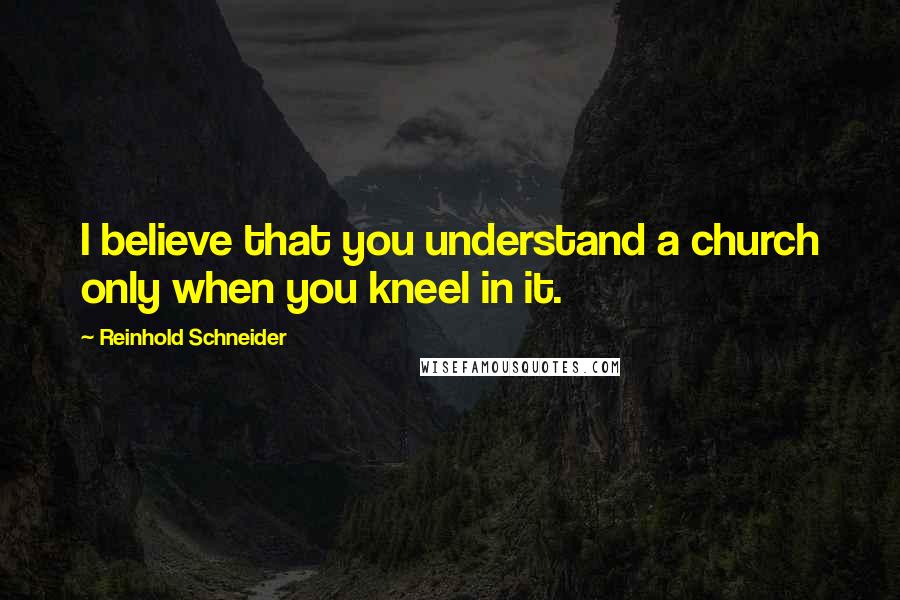 Reinhold Schneider Quotes: I believe that you understand a church only when you kneel in it.