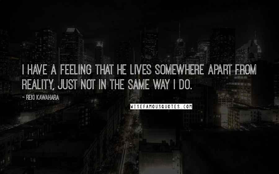 Reki Kawahara Quotes: I have a feeling that he lives somewhere apart from reality, just not in the same way I do.