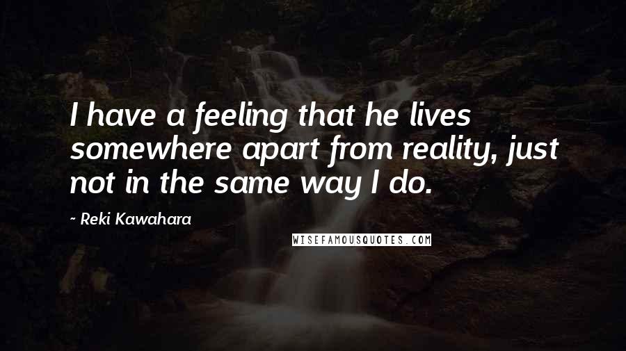Reki Kawahara Quotes: I have a feeling that he lives somewhere apart from reality, just not in the same way I do.