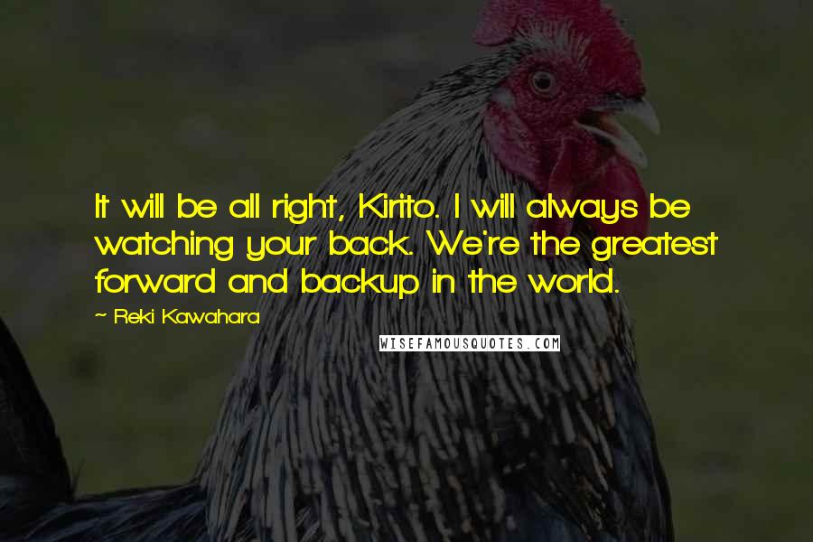 Reki Kawahara Quotes: It will be all right, Kirito. I will always be watching your back. We're the greatest forward and backup in the world.