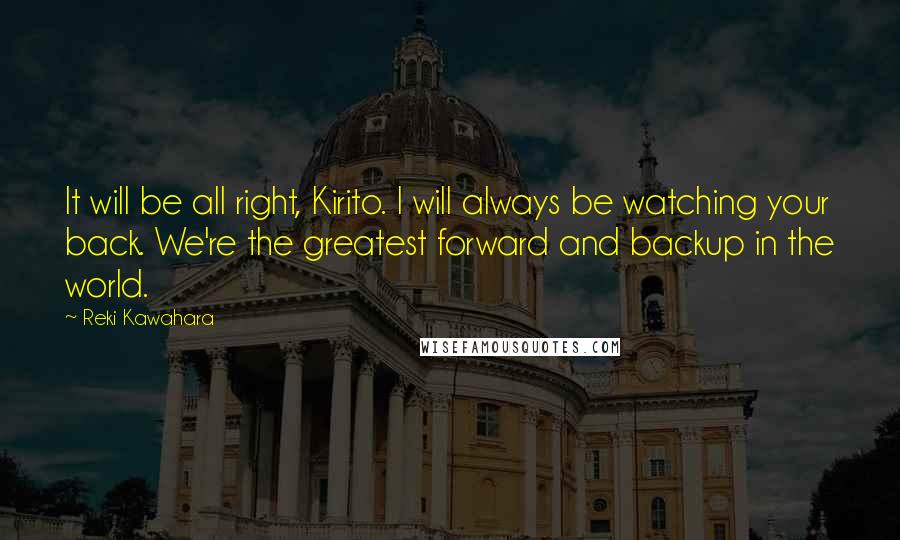 Reki Kawahara Quotes: It will be all right, Kirito. I will always be watching your back. We're the greatest forward and backup in the world.