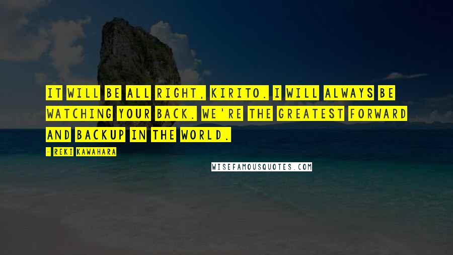 Reki Kawahara Quotes: It will be all right, Kirito. I will always be watching your back. We're the greatest forward and backup in the world.