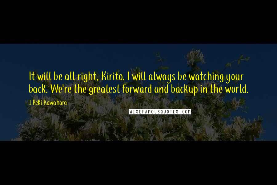 Reki Kawahara Quotes: It will be all right, Kirito. I will always be watching your back. We're the greatest forward and backup in the world.