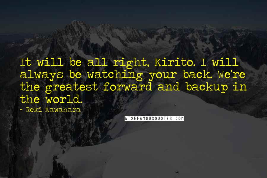 Reki Kawahara Quotes: It will be all right, Kirito. I will always be watching your back. We're the greatest forward and backup in the world.