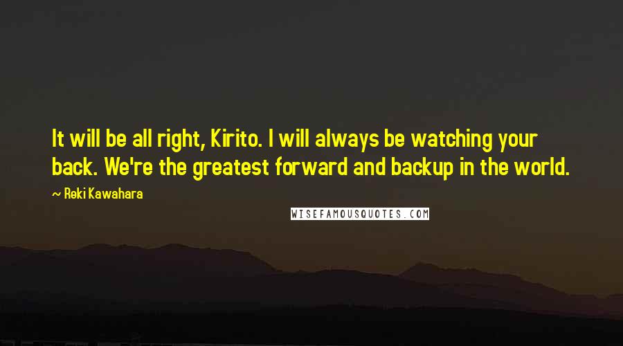 Reki Kawahara Quotes: It will be all right, Kirito. I will always be watching your back. We're the greatest forward and backup in the world.