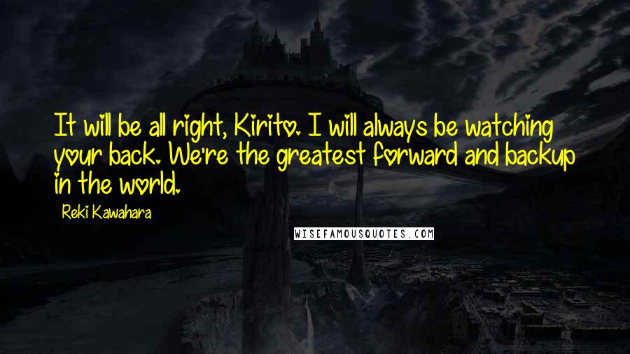 Reki Kawahara Quotes: It will be all right, Kirito. I will always be watching your back. We're the greatest forward and backup in the world.