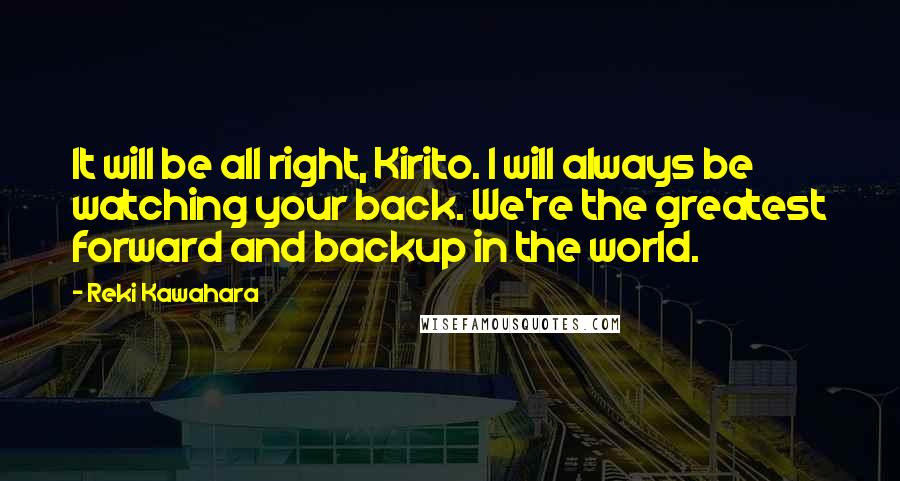 Reki Kawahara Quotes: It will be all right, Kirito. I will always be watching your back. We're the greatest forward and backup in the world.