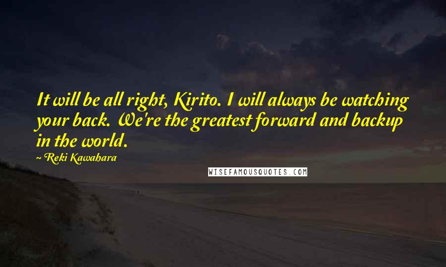 Reki Kawahara Quotes: It will be all right, Kirito. I will always be watching your back. We're the greatest forward and backup in the world.