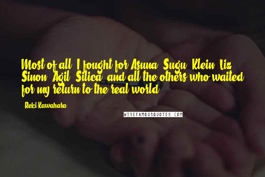 Reki Kawahara Quotes: Most of all, I fought for Asuna, Sugu, Klein, Liz, Sinon, Agil, Silica, and all the others who waited for my return to the real world.