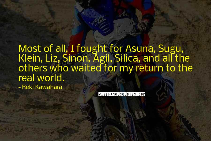 Reki Kawahara Quotes: Most of all, I fought for Asuna, Sugu, Klein, Liz, Sinon, Agil, Silica, and all the others who waited for my return to the real world.