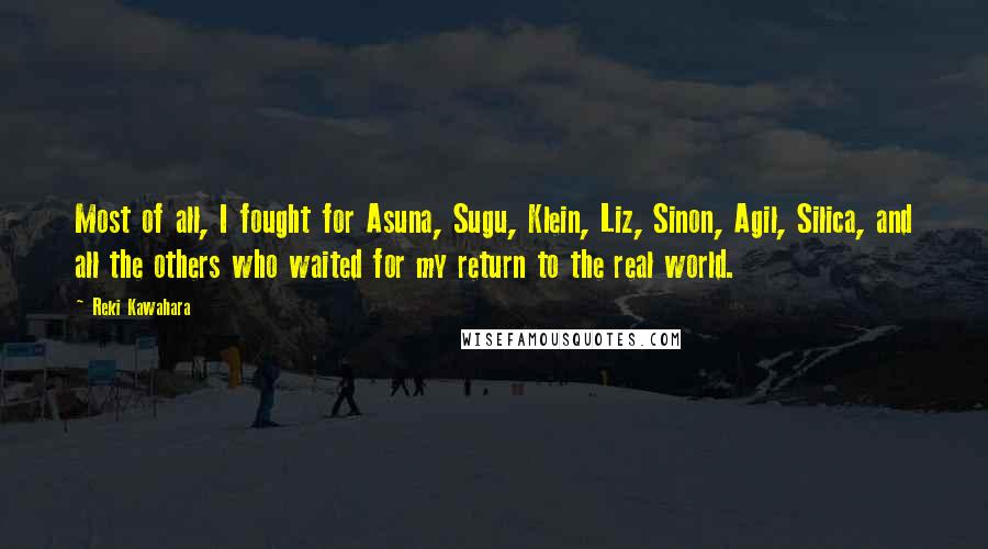 Reki Kawahara Quotes: Most of all, I fought for Asuna, Sugu, Klein, Liz, Sinon, Agil, Silica, and all the others who waited for my return to the real world.