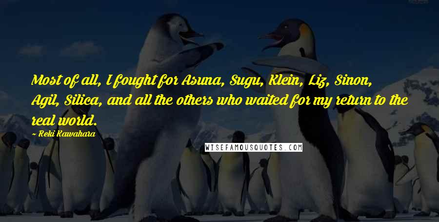 Reki Kawahara Quotes: Most of all, I fought for Asuna, Sugu, Klein, Liz, Sinon, Agil, Silica, and all the others who waited for my return to the real world.