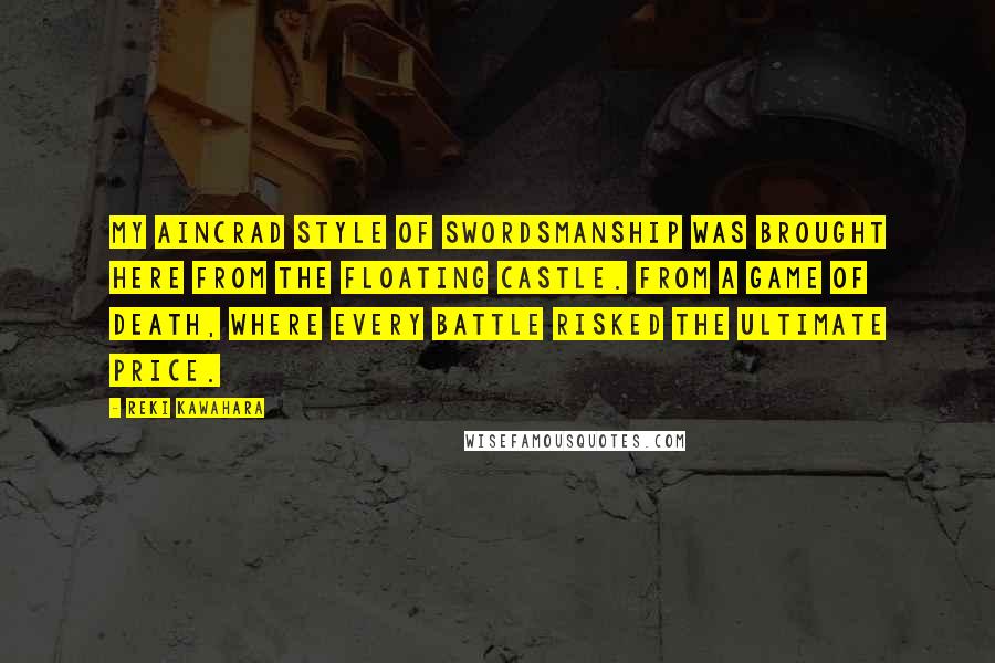 Reki Kawahara Quotes: My Aincrad style of swordsmanship was brought here from the floating castle. From a game of death, where every battle risked the ultimate price.