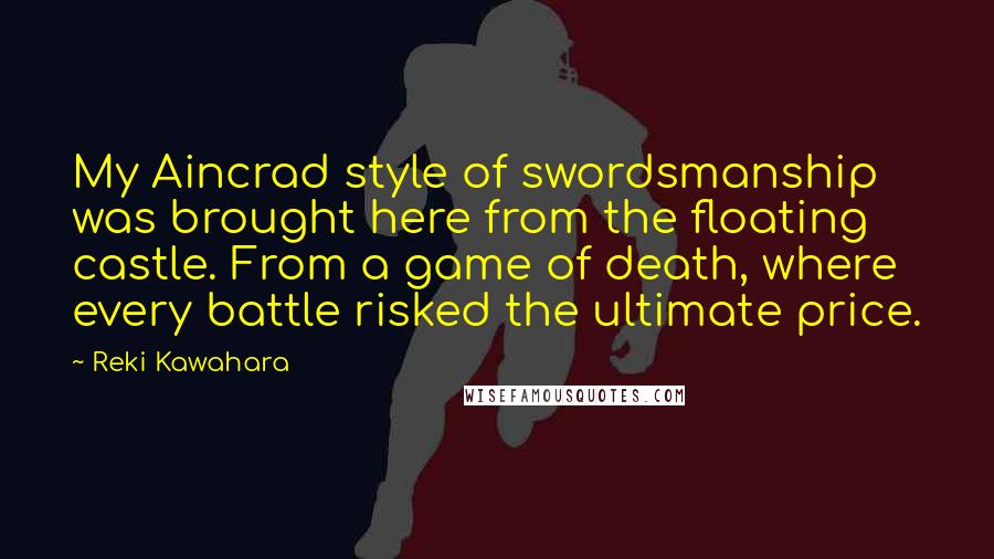 Reki Kawahara Quotes: My Aincrad style of swordsmanship was brought here from the floating castle. From a game of death, where every battle risked the ultimate price.