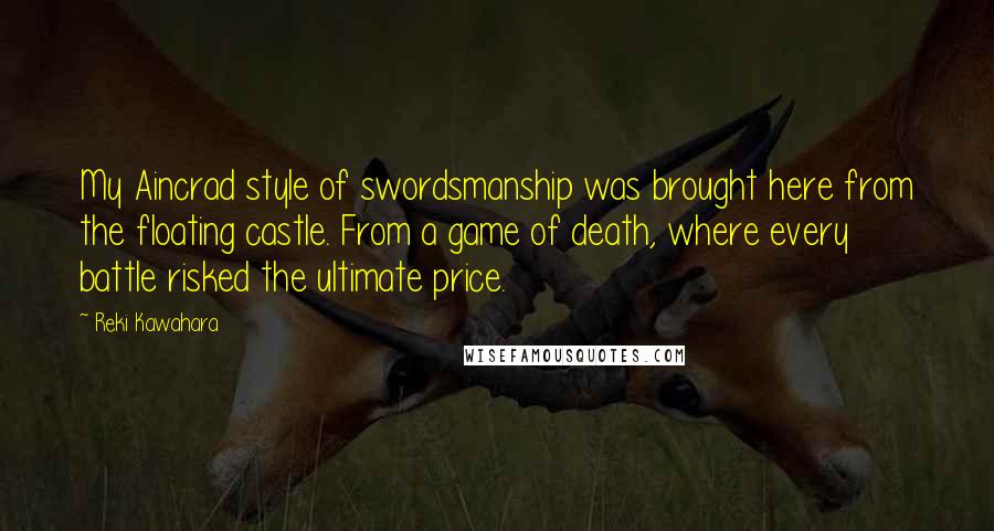 Reki Kawahara Quotes: My Aincrad style of swordsmanship was brought here from the floating castle. From a game of death, where every battle risked the ultimate price.