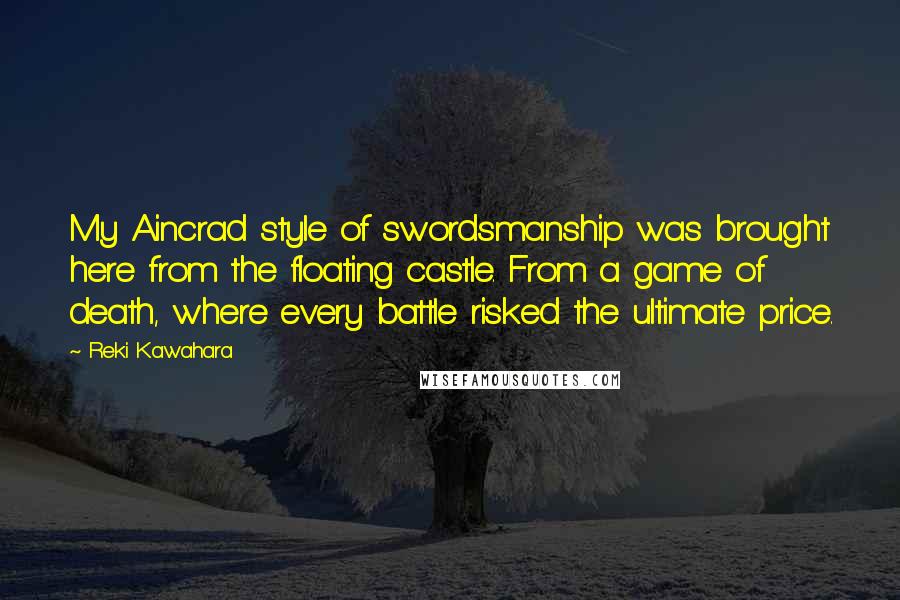 Reki Kawahara Quotes: My Aincrad style of swordsmanship was brought here from the floating castle. From a game of death, where every battle risked the ultimate price.