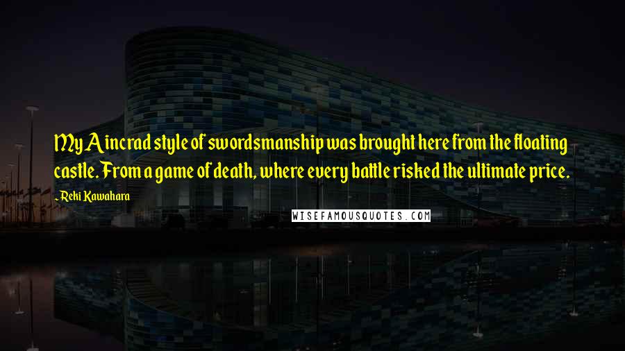 Reki Kawahara Quotes: My Aincrad style of swordsmanship was brought here from the floating castle. From a game of death, where every battle risked the ultimate price.