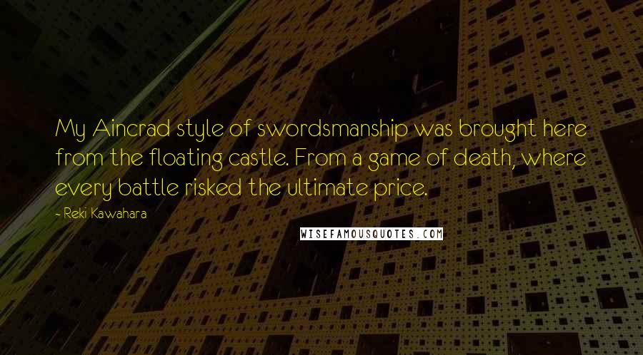 Reki Kawahara Quotes: My Aincrad style of swordsmanship was brought here from the floating castle. From a game of death, where every battle risked the ultimate price.