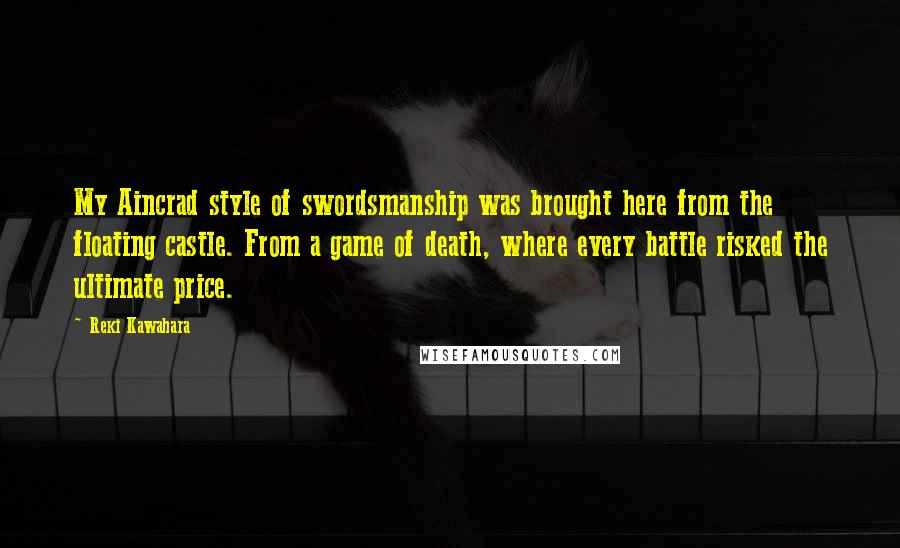 Reki Kawahara Quotes: My Aincrad style of swordsmanship was brought here from the floating castle. From a game of death, where every battle risked the ultimate price.