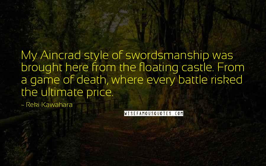 Reki Kawahara Quotes: My Aincrad style of swordsmanship was brought here from the floating castle. From a game of death, where every battle risked the ultimate price.