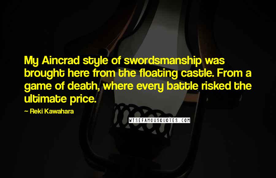 Reki Kawahara Quotes: My Aincrad style of swordsmanship was brought here from the floating castle. From a game of death, where every battle risked the ultimate price.