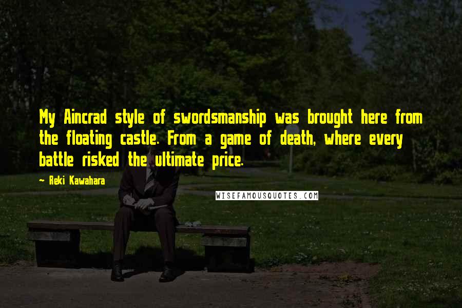 Reki Kawahara Quotes: My Aincrad style of swordsmanship was brought here from the floating castle. From a game of death, where every battle risked the ultimate price.