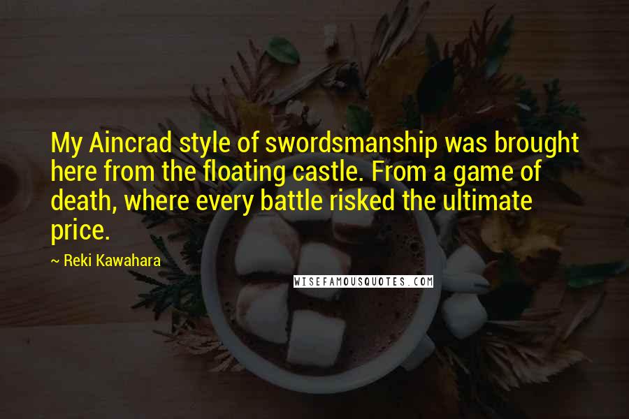 Reki Kawahara Quotes: My Aincrad style of swordsmanship was brought here from the floating castle. From a game of death, where every battle risked the ultimate price.