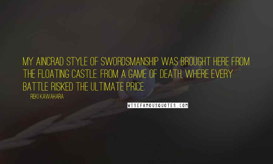 Reki Kawahara Quotes: My Aincrad style of swordsmanship was brought here from the floating castle. From a game of death, where every battle risked the ultimate price.