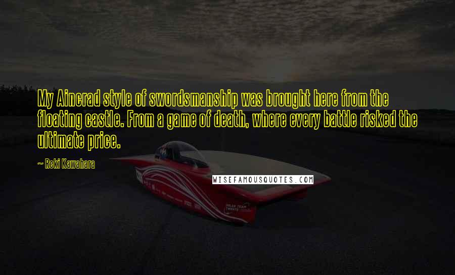 Reki Kawahara Quotes: My Aincrad style of swordsmanship was brought here from the floating castle. From a game of death, where every battle risked the ultimate price.