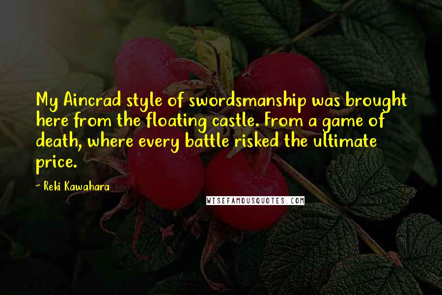 Reki Kawahara Quotes: My Aincrad style of swordsmanship was brought here from the floating castle. From a game of death, where every battle risked the ultimate price.