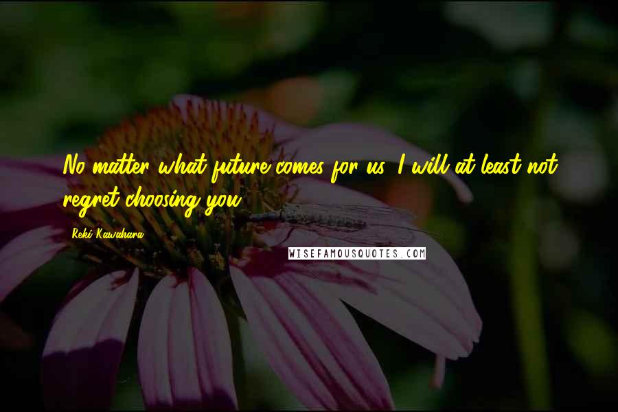 Reki Kawahara Quotes: No matter what future comes for us, I will at least not regret choosing you.