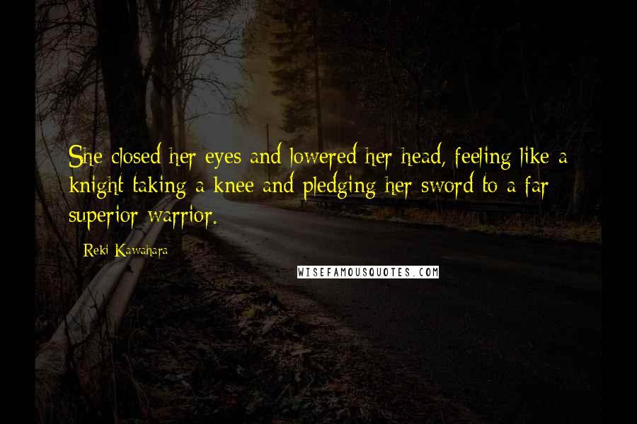 Reki Kawahara Quotes: She closed her eyes and lowered her head, feeling like a knight taking a knee and pledging her sword to a far superior warrior.