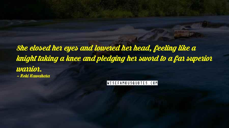 Reki Kawahara Quotes: She closed her eyes and lowered her head, feeling like a knight taking a knee and pledging her sword to a far superior warrior.