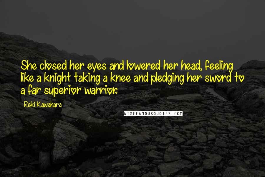 Reki Kawahara Quotes: She closed her eyes and lowered her head, feeling like a knight taking a knee and pledging her sword to a far superior warrior.