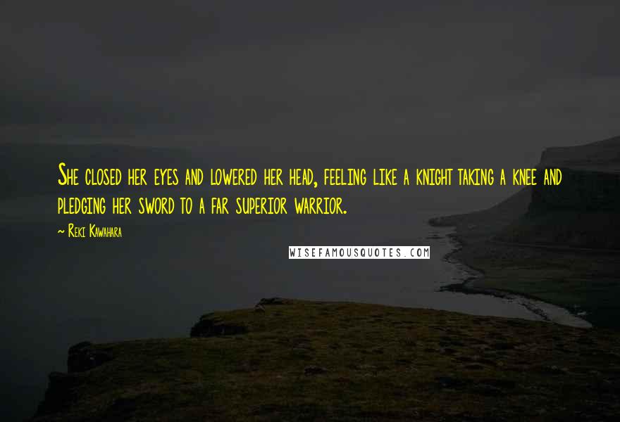 Reki Kawahara Quotes: She closed her eyes and lowered her head, feeling like a knight taking a knee and pledging her sword to a far superior warrior.