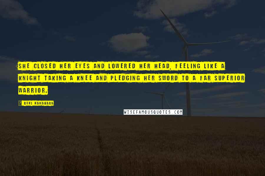 Reki Kawahara Quotes: She closed her eyes and lowered her head, feeling like a knight taking a knee and pledging her sword to a far superior warrior.