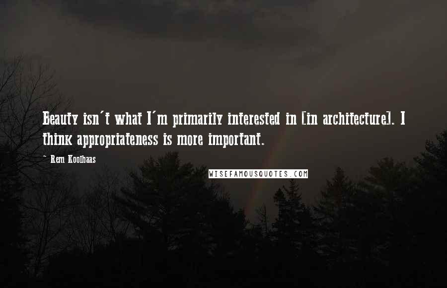 Rem Koolhaas Quotes: Beauty isn't what I'm primarily interested in [in architecture]. I think appropriateness is more important.